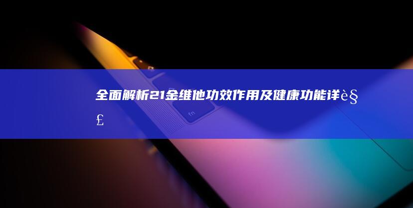 全面解析21金维他：功效、作用及健康功能详解